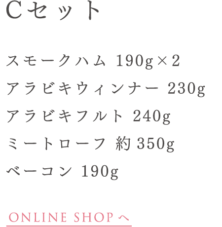 Cセット スモークハム 190g
アラビキウィンナー 230g アラビキフルト 240g ミートローフ 約350g ベーコン 190g ONLINE SHOP へ