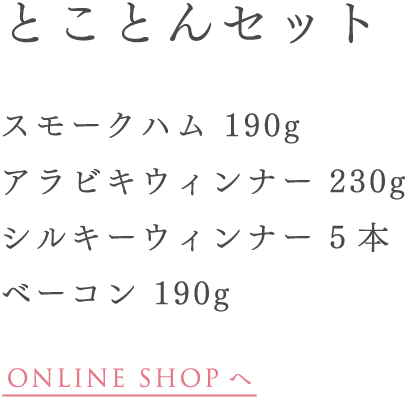 とことんセット スモークハム 190g アラビキウィンナー 230g シルキーウィンナー 5 本 ベーコン 190g
ONLINE SHOP へ